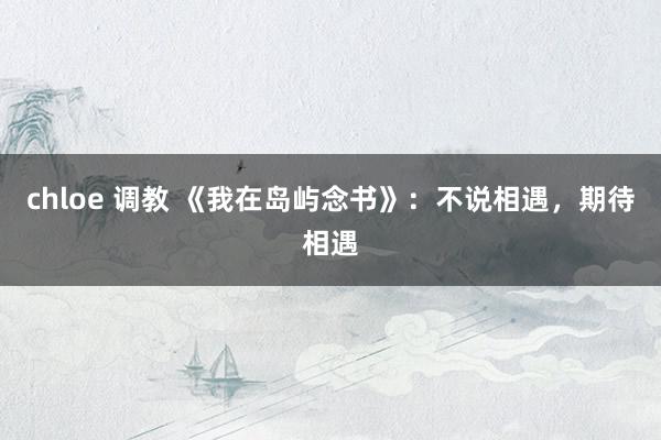 chloe 调教 《我在岛屿念书》:不说相遇,期待相遇