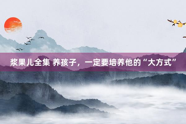 浆果儿全集 养孩子，一定要培养他的“大方式”