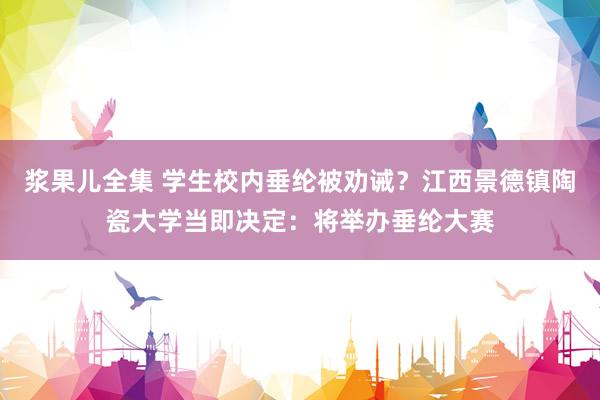 浆果儿全集 学生校内垂纶被劝诫？江西景德镇陶瓷大学当即决定：将举办垂纶大赛