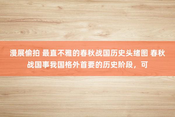 漫展偷拍 最直不雅的春秋战国历史头绪图 春秋战国事我国格外首要的历史阶段,可