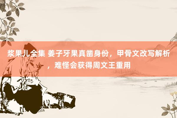 浆果儿全集 姜子牙果真凿身份，甲骨文改写解析，难怪会获得周文王重用