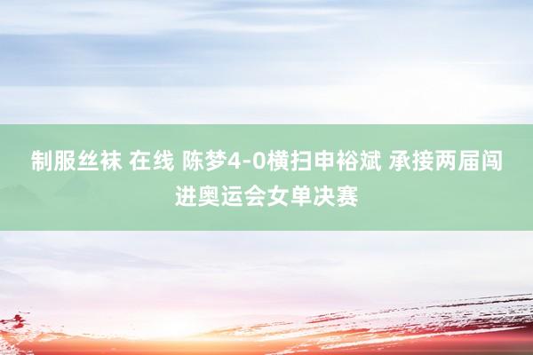 制服丝袜 在线 陈梦4-0横扫申裕斌 承接两届闯进奥运会女单决赛