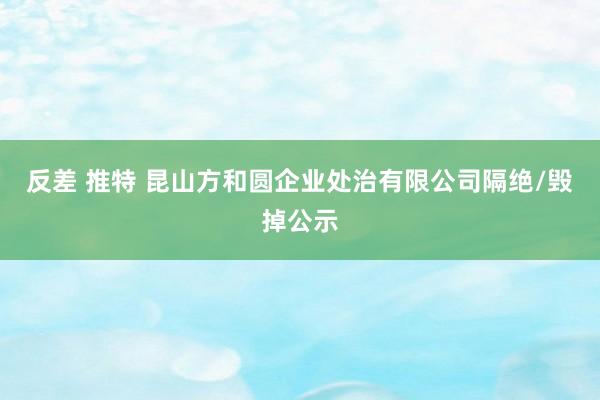 反差 推特 昆山方和圆企业处治有限公司隔绝/毁掉公示