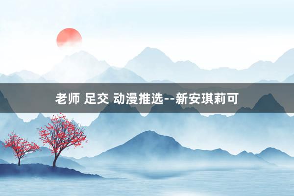 老师 足交 动漫推选--新安琪莉可