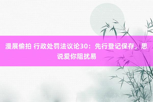漫展偷拍 行政处罚法议论30:先行登记保存,思说爱你阻扰易