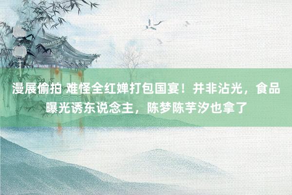漫展偷拍 难怪全红婵打包国宴！并非沾光，食品曝光诱东说念主，陈梦陈芋汐也拿了