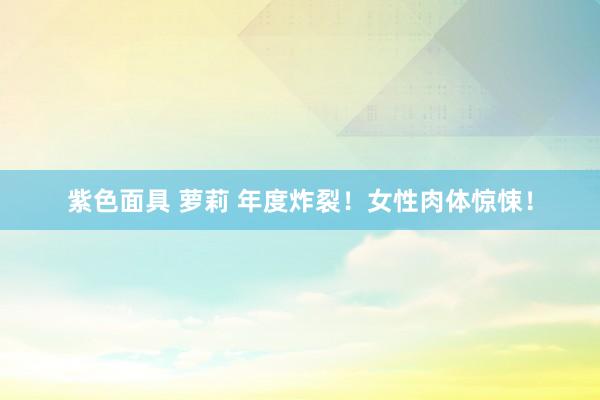 紫色面具 萝莉 年度炸裂!女性肉体惊悚!