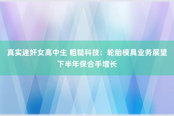真实迷奸女高中生 粗糙科技：轮胎模具业务展望下半年保合手增长