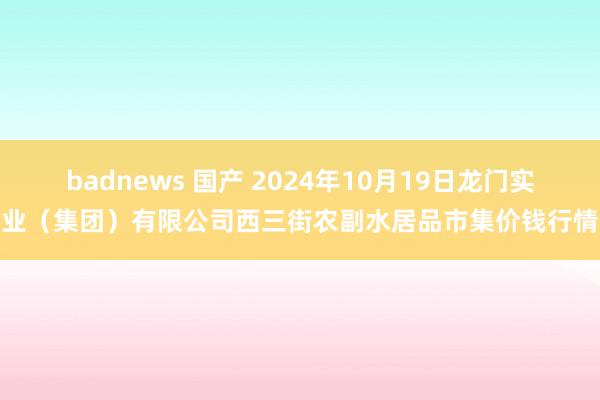 badnews 国产 2024年10月19日龙门实业(集团)有限公司西三街农副水居品市集价钱行情