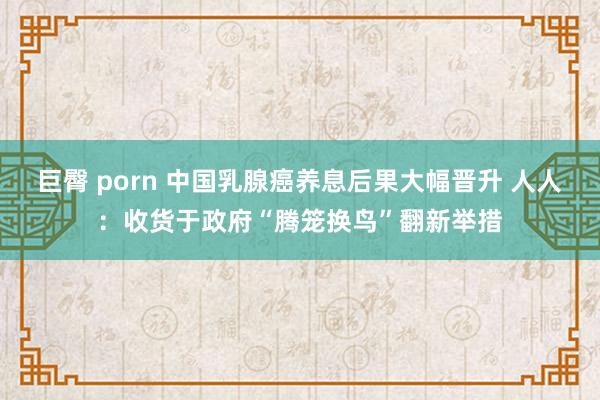 巨臀 porn 中国乳腺癌养息后果大幅晋升 人人：收货于政府“腾笼换鸟”翻新举措
