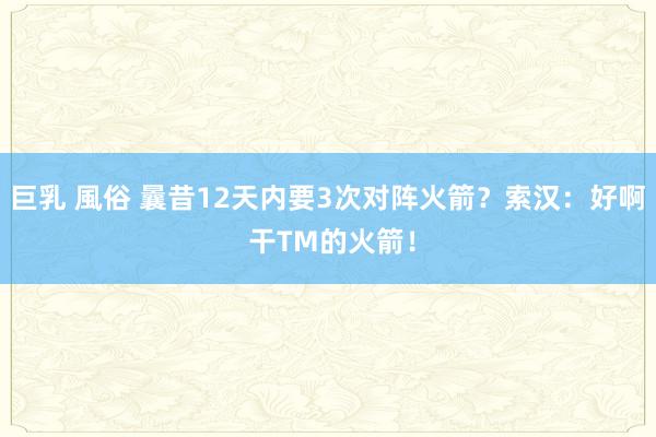 巨乳 風俗 曩昔12天内要3次对阵火箭？索汉：好啊 干TM的火箭！