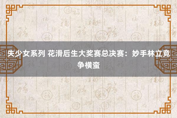 失少女系列 花滑后生大奖赛总决赛：妙手林立竞争横蛮
