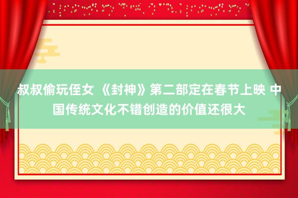 叔叔偷玩侄女 《封神》第二部定在春节上映 中国传统文化不错创造的价值还很大