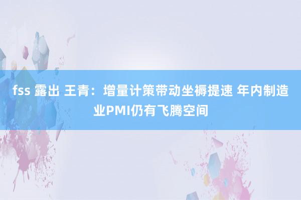 fss 露出 王青:增量计策带动坐褥提速 年内制造业PMI仍有飞腾空间