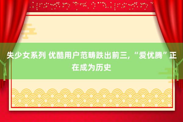 失少女系列 优酷用户范畴跌出前三， “爱优腾”正在成为历史