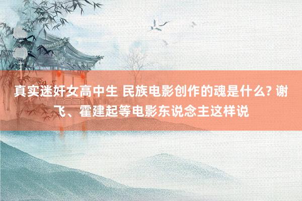 真实迷奸女高中生 民族电影创作的魂是什么? 谢飞、霍建起等电影东说念主这样说