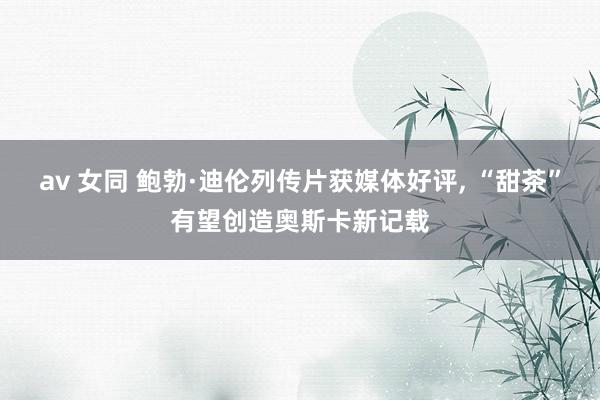 av 女同 鲍勃·迪伦列传片获媒体好评， “甜茶”有望创造奥斯卡新记载
