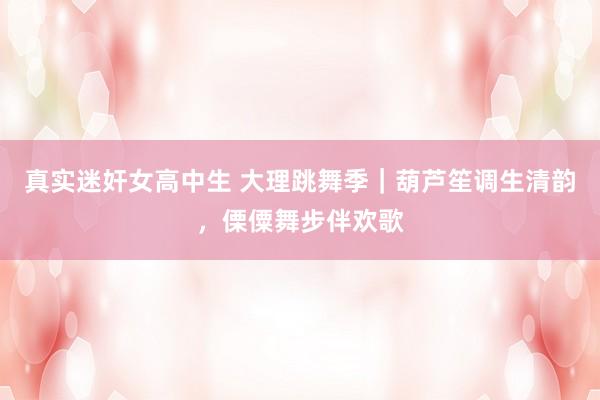 真实迷奸女高中生 大理跳舞季｜葫芦笙调生清韵，傈僳舞步伴欢歌