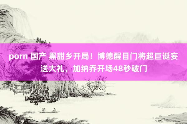 porn 国产 黑甜乡开局！博德醒目门将超巨诞妄送大礼，加纳乔开场48秒破门