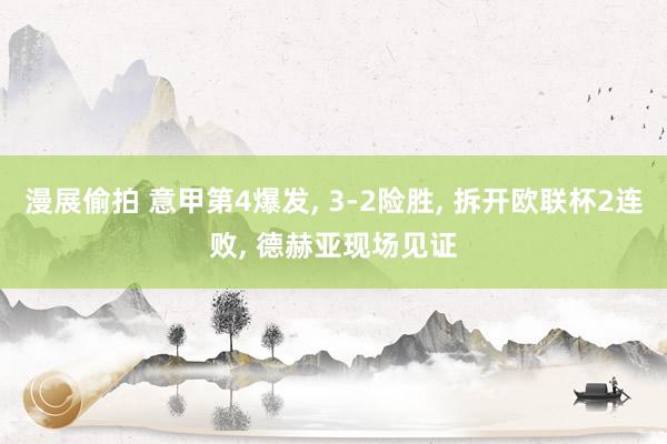 漫展偷拍 意甲第4爆发， 3-2险胜， 拆开欧联杯2连败， 德赫亚现场见证
