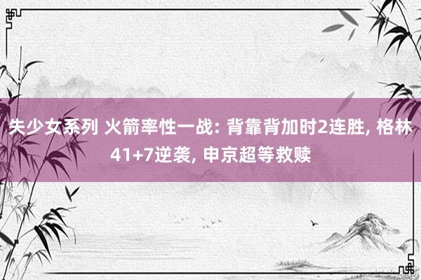 失少女系列 火箭率性一战: 背靠背加时2连胜， 格林41+7逆袭， 申京超等救赎