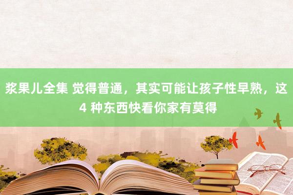 浆果儿全集 觉得普通，其实可能让孩子性早熟，这 4 种东西快看你家有莫得