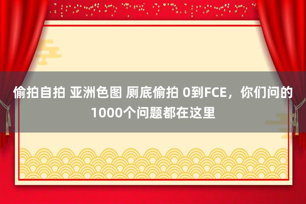 偷拍自拍 亚洲色图 厕底偷拍 0到FCE，你们问的1000个问题都在这里