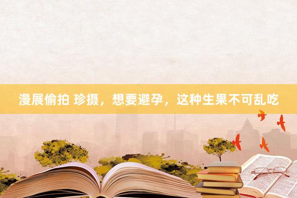 漫展偷拍 珍摄，想要避孕，这种生果不可乱吃