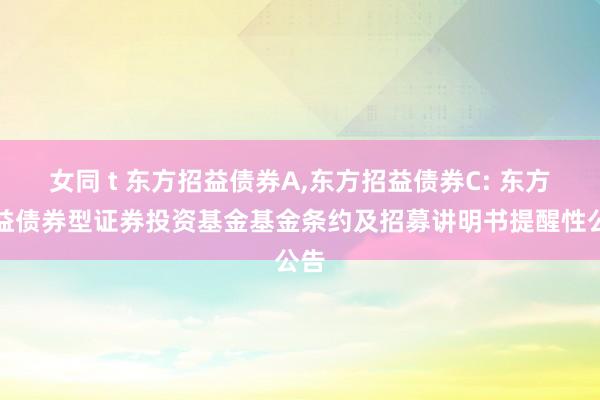 女同 t 东方招益债券A,东方招益债券C: 东方招益债券型证券投资基金基金条约及招募讲明书提醒性公告
