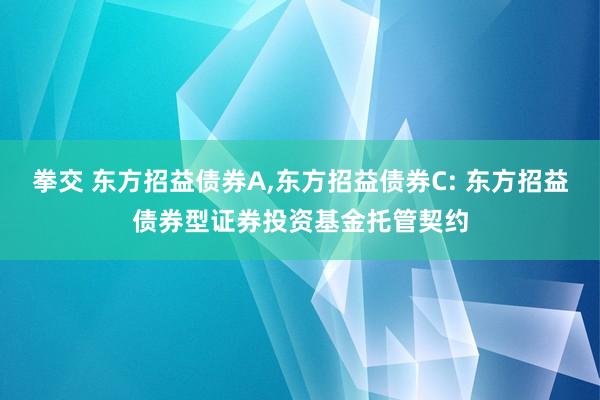拳交 东方招益债券A,东方招益债券C: 东方招益债券型证券投资基金托管契约