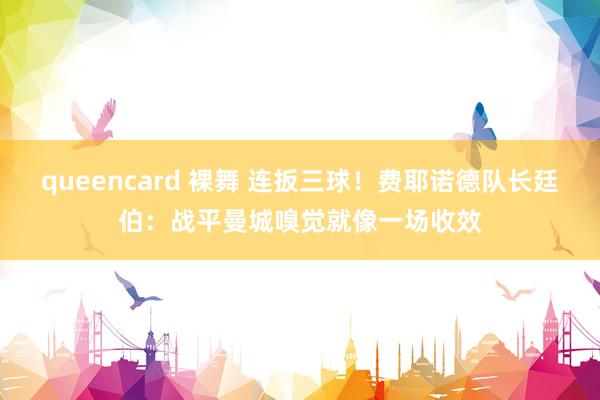 queencard 裸舞 连扳三球！费耶诺德队长廷伯：战平曼城嗅觉就像一场收效