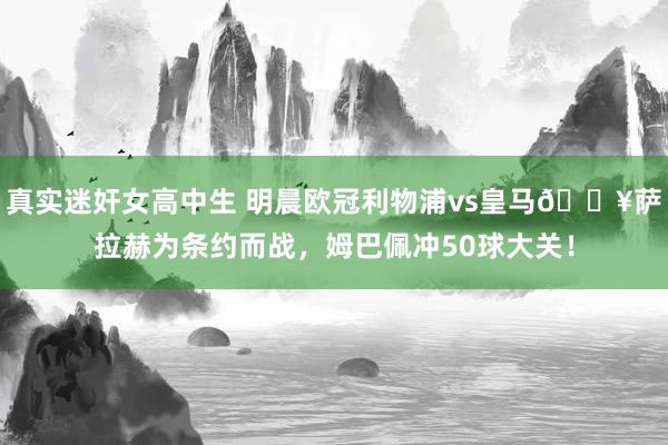 真实迷奸女高中生 明晨欧冠利物浦vs皇马🔥萨拉赫为条约而战，姆巴佩冲50球大关！