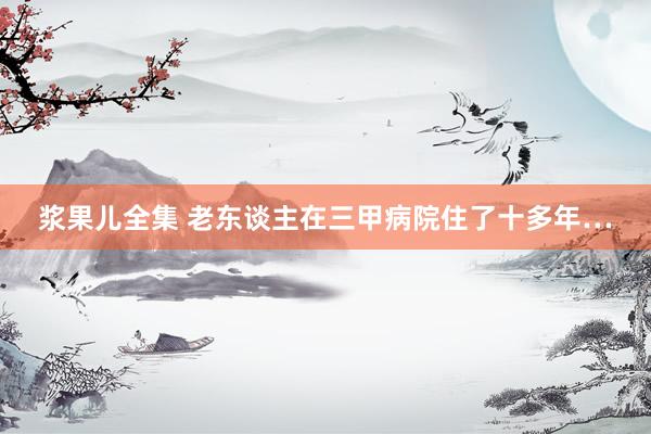 浆果儿全集 老东谈主在三甲病院住了十多年…