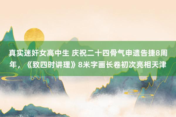 真实迷奸女高中生 庆祝二十四骨气申遗告捷8周年，《致四时讲理》8米字画长卷初次亮相天津