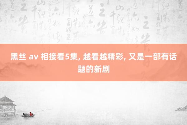 黑丝 av 相接看5集， 越看越精彩， 又是一部有话题的新剧