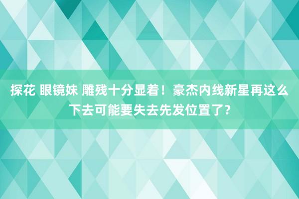 探花 眼镜妹 雕残十分显着！豪杰内线新星再这么下去可能要失去先发位置了？