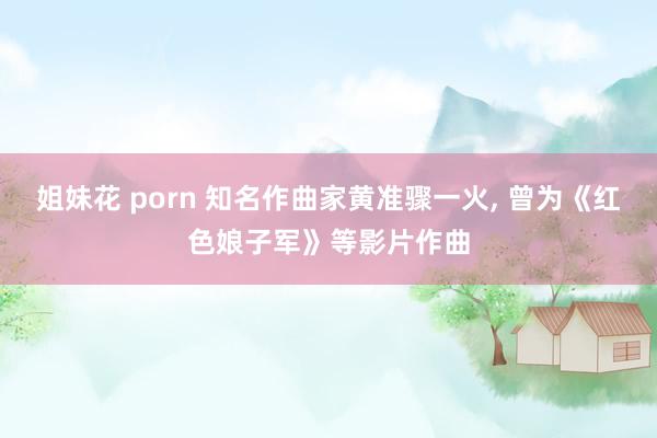 姐妹花 porn 知名作曲家黄准骤一火， 曾为《红色娘子军》等影片作曲