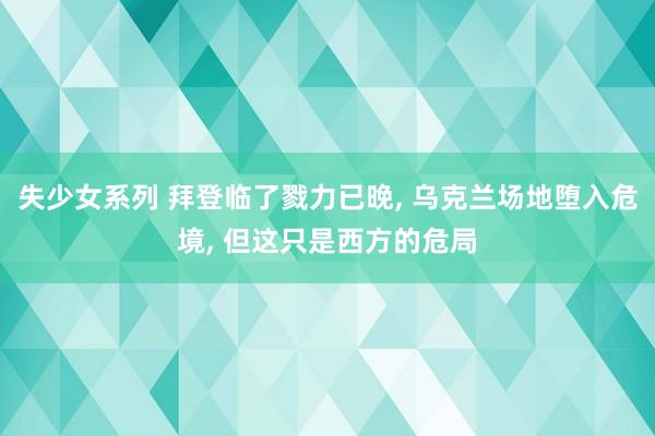 失少女系列 拜登临了戮力已晚， 乌克兰场地堕入危境， 但这只是西方的危局