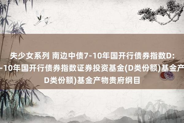 失少女系列 南边中债7-10年国开行债券指数D: 南边中债7-10年国开行债券指数证券投资基金(D类份额)基金产物贵府纲目