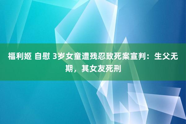 福利姬 自慰 3岁女童遭残忍致死案宣判：生父无期，其女友死刑