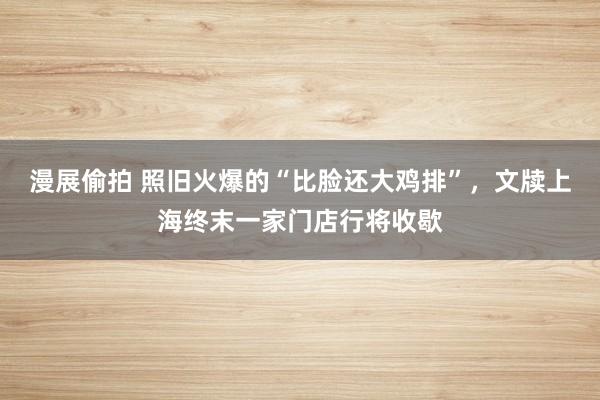 漫展偷拍 照旧火爆的“比脸还大鸡排”，文牍上海终末一家门店行将收歇