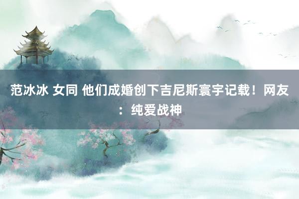 范冰冰 女同 他们成婚创下吉尼斯寰宇记载！网友：纯爱战神