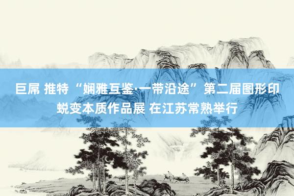 巨屌 推特 “娴雅互鉴·一带沿途” 第二届图形印蜕变本质作品展 在江苏常熟举行