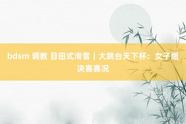 bdsm 调教 目田式滑雪｜大跳台天下杯：女子组决赛赛况