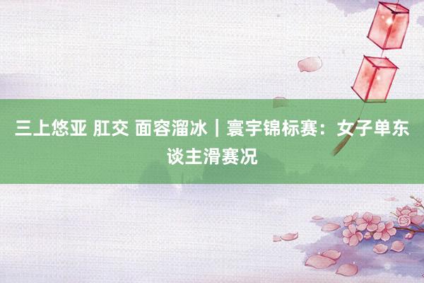 三上悠亚 肛交 面容溜冰｜寰宇锦标赛：女子单东谈主滑赛况