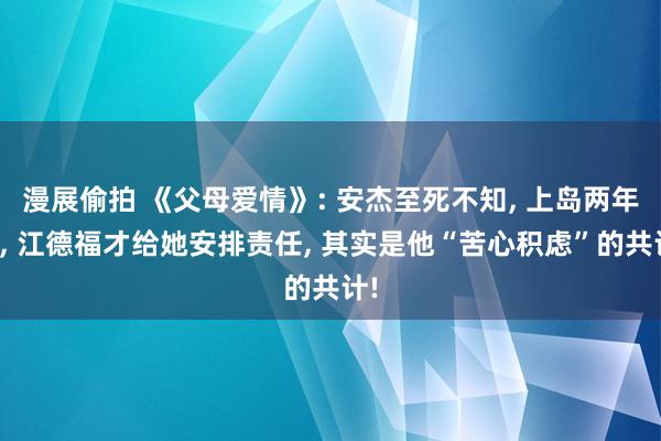 漫展偷拍 《父母爱情》: 安杰至死不知， 上岛两年后， 江德福才给她安排责任， 其实是他“苦心积虑”的共计!