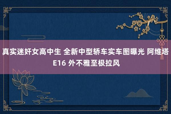 真实迷奸女高中生 全新中型轿车实车图曝光 阿维塔 E16 外不雅至极拉风