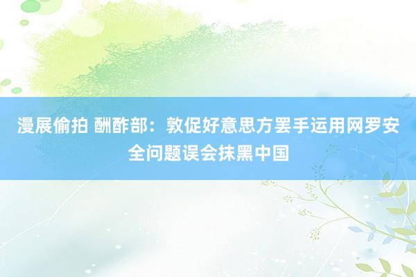 漫展偷拍 酬酢部：敦促好意思方罢手运用网罗安全问题误会抹黑中国