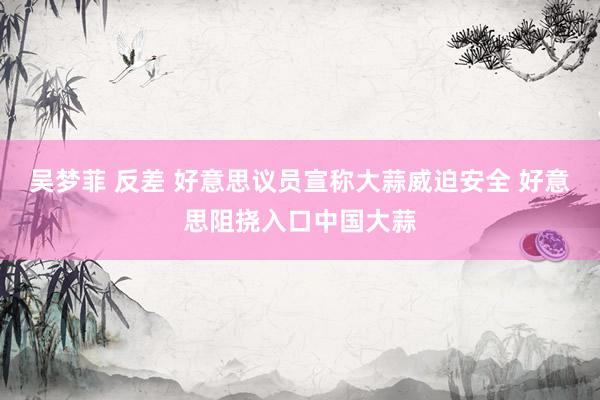 吴梦菲 反差 好意思议员宣称大蒜威迫安全 好意思阻挠入口中国大蒜