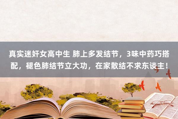 真实迷奸女高中生 肺上多发结节，3味中药巧搭配，褪色肺结节立大功，在家散结不求东谈主！